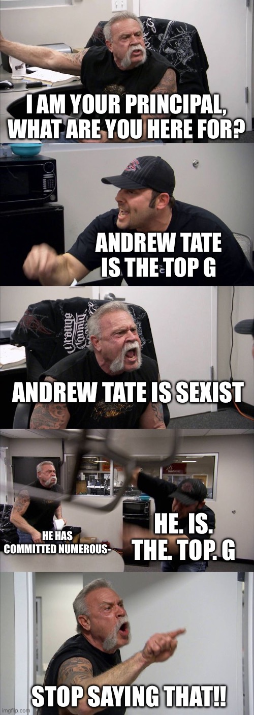 My school in one meme: | I AM YOUR PRINCIPAL, WHAT ARE YOU HERE FOR? ANDREW TATE IS THE TOP G; ANDREW TATE IS SEXIST; HE. IS. THE. TOP. G; HE HAS COMMITTED NUMEROUS-; STOP SAYING THAT!! | image tagged in memes,american chopper argument | made w/ Imgflip meme maker