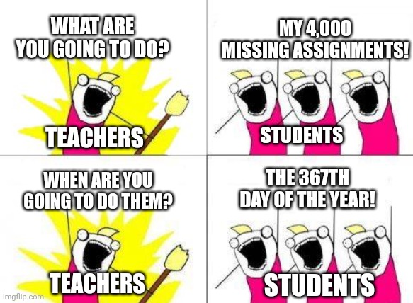 What Do We Want Meme | WHAT ARE YOU GOING TO DO? MY 4,000 MISSING ASSIGNMENTS! STUDENTS; TEACHERS; WHEN ARE YOU GOING TO DO THEM? THE 367TH DAY OF THE YEAR! TEACHERS; STUDENTS | image tagged in memes,what do we want | made w/ Imgflip meme maker