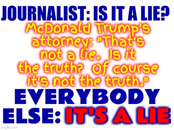 If It's Not The Truth It Is A Lie. Duh.  P. S. Yes, McDonald Trump's Lawyer Said This On Camera | JOURNALIST: IS IT A LIE? McDonald Trump's attorney: "That's not a lie.  Is it the truth?  Of course it's not the truth."; EVERYBODY ELSE: IT'S A LIE; IT'S A LIE | image tagged in special kind of stupid,trump is a moron,you're not just wrong your stupid,propaganda,scumbag republicans,memes | made w/ Imgflip meme maker