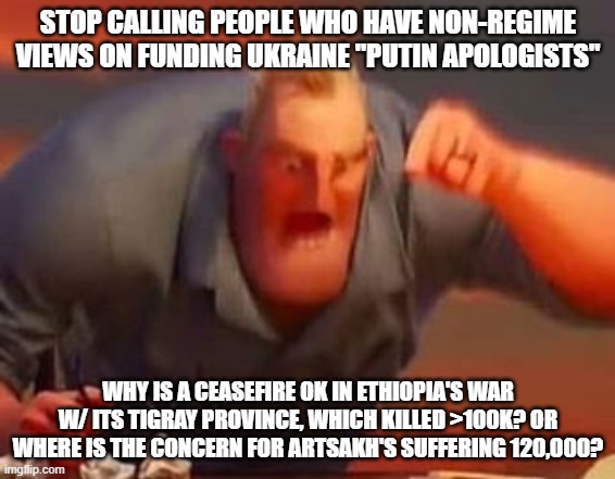 Mr incredible mad | STOP CALLING PEOPLE WHO HAVE NON-REGIME VIEWS ON FUNDING UKRAINE "PUTIN APOLOGISTS"; WHY IS A CEASEFIRE OK IN ETHIOPIA'S WAR W/ ITS TIGRAY PROVINCE, WHICH KILLED >100K? OR WHERE IS THE CONCERN FOR ARTSAKH'S SUFFERING 120,000? | image tagged in mr incredible mad | made w/ Imgflip meme maker