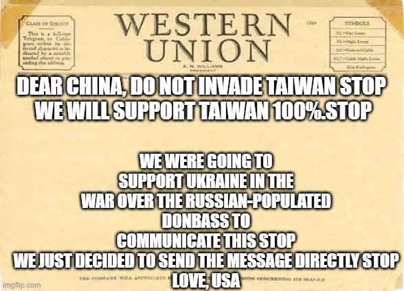 Telegram from Western Union | WE WERE GOING TO SUPPORT UKRAINE IN THE WAR OVER THE RUSSIAN-POPULATED DONBASS TO COMMUNICATE THIS STOP
WE JUST DECIDED TO SEND THE MESSAGE DIRECTLY STOP
LOVE, USA; DEAR CHINA, DO NOT INVADE TAIWAN STOP
 WE WILL SUPPORT TAIWAN 100%.STOP | image tagged in telegram from western union | made w/ Imgflip meme maker