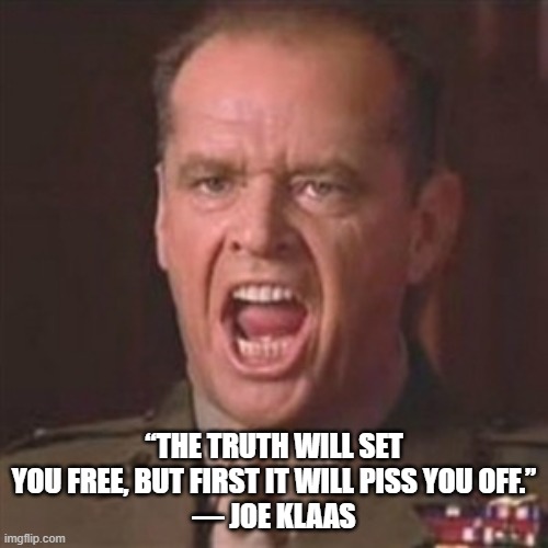 Truth | “THE TRUTH WILL SET YOU FREE, BUT FIRST IT WILL PISS YOU OFF.”
― JOE KLAAS | image tagged in you can't handle the truth | made w/ Imgflip meme maker