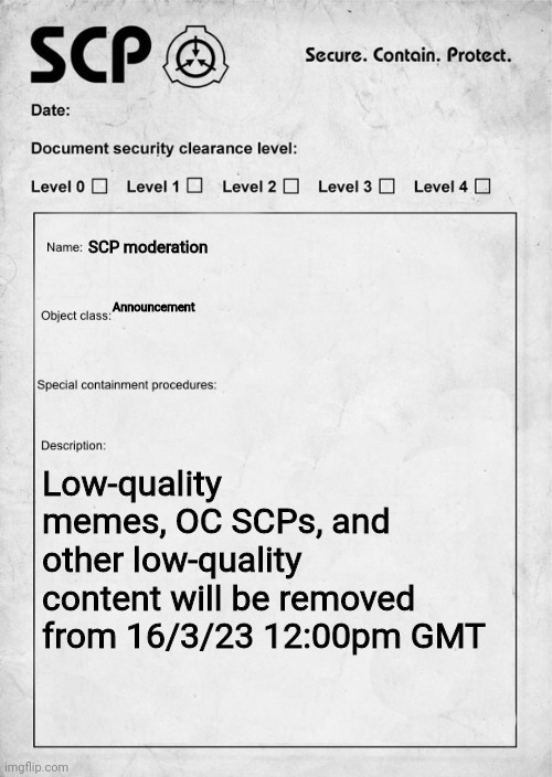 SCP document | SCP moderation; Announcement; Low-quality memes, OC SCPs, and other low-quality content will be removed from 16/3/23 12:00pm GMT | image tagged in scp document | made w/ Imgflip meme maker