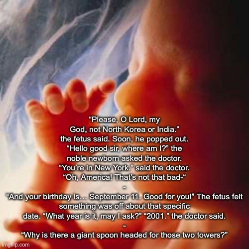 Fetus | “Please, O Lord, my God, not North Korea or India.” the fetus said. Soon, he popped out. “Hello good sir, where am I?” the noble newborn asked the doctor. “You’re in New York.” said the doctor. “Oh, America! That’s not that bad-“
-
“And your birthday is… September 11. Good for you!” The fetus felt something was off about that specific date. “What year is it, may I ask?” “2001.” the doctor said.
-
“Why is there a giant spoon headed for those two towers?” | image tagged in fetus | made w/ Imgflip meme maker