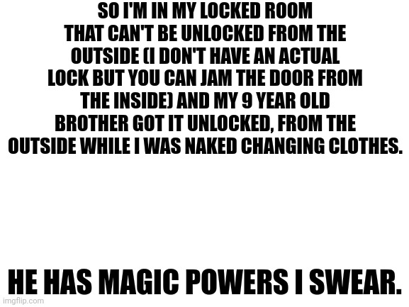 seriously if he wants to do something he will do it. |  SO I'M IN MY LOCKED ROOM THAT CAN'T BE UNLOCKED FROM THE OUTSIDE (I DON'T HAVE AN ACTUAL LOCK BUT YOU CAN JAM THE DOOR FROM THE INSIDE) AND MY 9 YEAR OLD BROTHER GOT IT UNLOCKED, FROM THE OUTSIDE WHILE I WAS NAKED CHANGING CLOTHES. HE HAS MAGIC POWERS I SWEAR. | image tagged in blank white template,brother,how | made w/ Imgflip meme maker