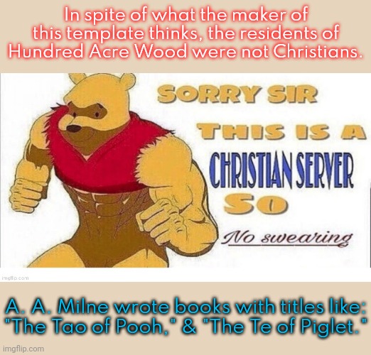 The Christians who raised me swore plenty; but they didn't blaspheme. | In spite of what the maker of this template thinks, the residents of
Hundred Acre Wood were not Christians. A. A. Milne wrote books with titles like:
"The Tao of Pooh," & "The Te of Piglet." | image tagged in sorry sir this is a chrisian server so no swearing,cognitive dissonance,whats your religion,literature,children | made w/ Imgflip meme maker