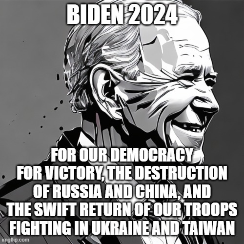 BIDEN 2024; FOR OUR DEMOCRACY
FOR VICTORY, THE DESTRUCTION OF RUSSIA AND CHINA, AND THE SWIFT RETURN OF OUR TROOPS FIGHTING IN UKRAINE AND TAIWAN | image tagged in memes | made w/ Imgflip meme maker