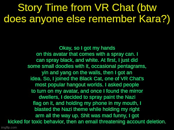 drizzy text temp | Okay, so I got my hands on this avatar that comes with a spray can. I can spray black, and white. At first, I just did some small doodles with it, occasional pentagrams, yin and yang on the walls, then I got an idea. So, I joined the Black Cat, one of VR Chat's most popular hangout worlds. I asked people to turn on my avatar, and once I found the mirror dwellers, I decided to spray paint the Nazi flag on it, and holding my phone in my mouth, I blasted the Nazi theme while holding my right arm all the way up. Shit was mad funny, I got kicked for toxic behavior, then an email threatening account deletion. Story Time from VR Chat (btw does anyone else remember Kara?) | image tagged in drizzy text temp | made w/ Imgflip meme maker