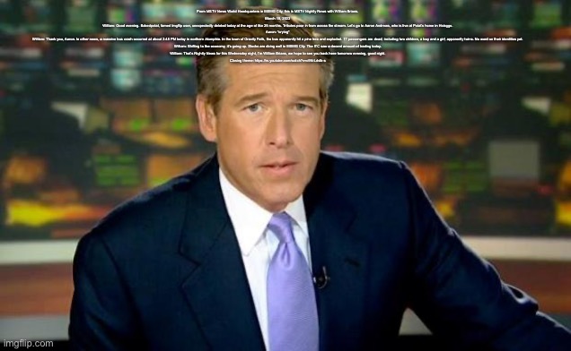 Brian Williams Was There | From MSTV News World Headquarters in MSMG City, this is MSTV Nightly News with William Brians.

March 15, 2023

William: Good evening. Bakedpotat, famed Imgflip user, unexpectedly deleted today at the age of like 25 months. Tributes pour in from across the stream. Let’s go to Aaron Andrews, who is live at Potat’s home in Hciaggo.

Aaron: *crying*

William: Thank you, Aaron. In other news, a massive bus crash occurred at about 2:45 PM today in northern Alumphia. In the town of Gravity Falls, the bus apparently hit a pine tree and exploded. 17 passengers are dead, including two children, a boy and a girl, apparently twins. No word on their identities yet.

William: Shifting to the economy, it’s going up. Stocks are doing well in MSMG City. The ITC saw a decent amount of trading today.

William: That’s Nightly News for this Wednesday night, I’m William Brians, we hope to see you back here tomorrow evening, good night.

Closing theme: https://m.youtube.com/watch?v=c9N-Ldslb-s | image tagged in memes,brian williams was there | made w/ Imgflip meme maker