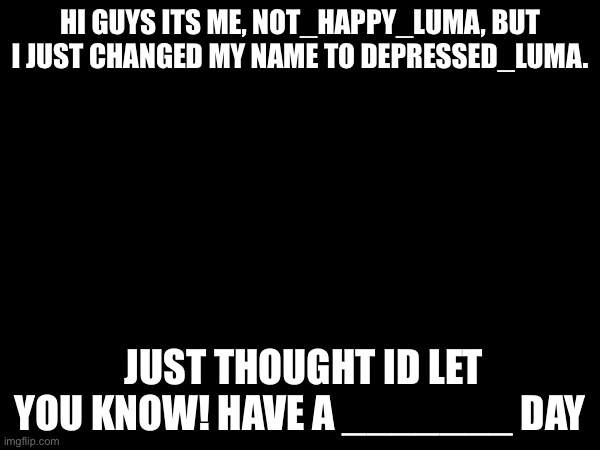  HI GUYS ITS ME, NOT_HAPPY_LUMA, BUT I JUST CHANGED MY NAME TO DEPRESSED_LUMA. JUST THOUGHT ID LET YOU KNOW! HAVE A _______ DAY | image tagged in blank white template,usernames,why are you reading the tags,encouragement,depression,stop reading the tags | made w/ Imgflip meme maker