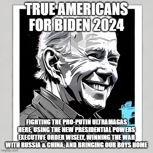TRUE AMERICANS FOR BIDEN 2024; FIGHTING THE PRO-PUTIN ULTRAMAGAS HERE, USING THE NEW PRESIDENTIAL POWERS EXECUTIVE ORDER WISELY, WINNING THE WAR WITH RUSSIA & CHINA, AND BRINGING OUR BOYS HOME | image tagged in memes | made w/ Imgflip meme maker