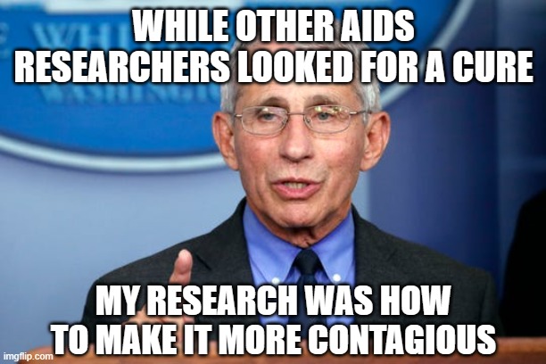 Dr. Fauci | WHILE OTHER AIDS RESEARCHERS LOOKED FOR A CURE MY RESEARCH WAS HOW TO MAKE IT MORE CONTAGIOUS | image tagged in dr fauci | made w/ Imgflip meme maker