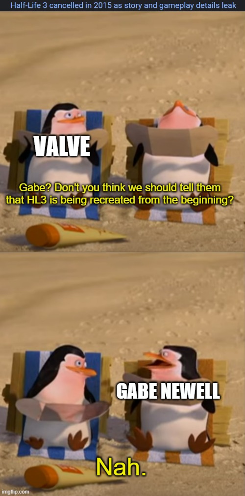 It will happen... I hope... :( | VALVE; Gabe? Don't you think we should tell them that HL3 is being recreated from the beginning? GABE NEWELL; Nah. | image tagged in don't you think we should tell them,half life 3,half life,valve | made w/ Imgflip meme maker