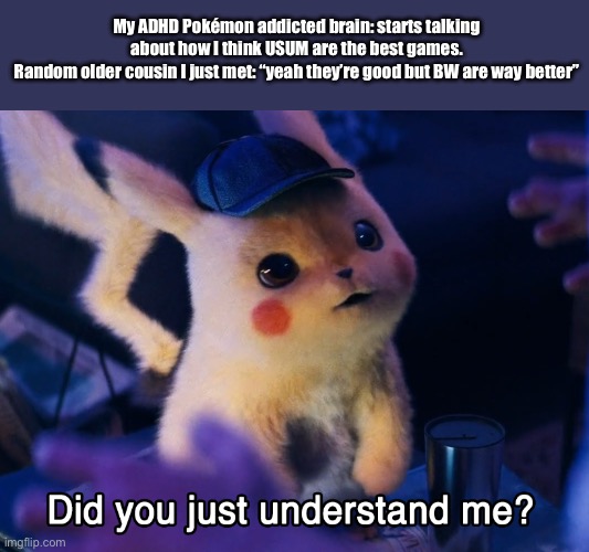 I found this stream and I genuinely love Pokémon, so I decided to post here. | My ADHD Pokémon addicted brain: starts talking about how I think USUM are the best games.
Random older cousin I just met: “yeah they’re good but BW are way better” | image tagged in did u understand me | made w/ Imgflip meme maker