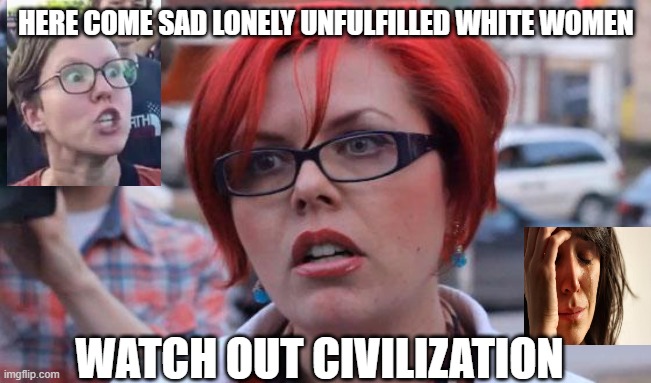 Angry Feminist | HERE COME SAD LONELY UNFULFILLED WHITE WOMEN; WATCH OUT CIVILIZATION | image tagged in angry feminist | made w/ Imgflip meme maker