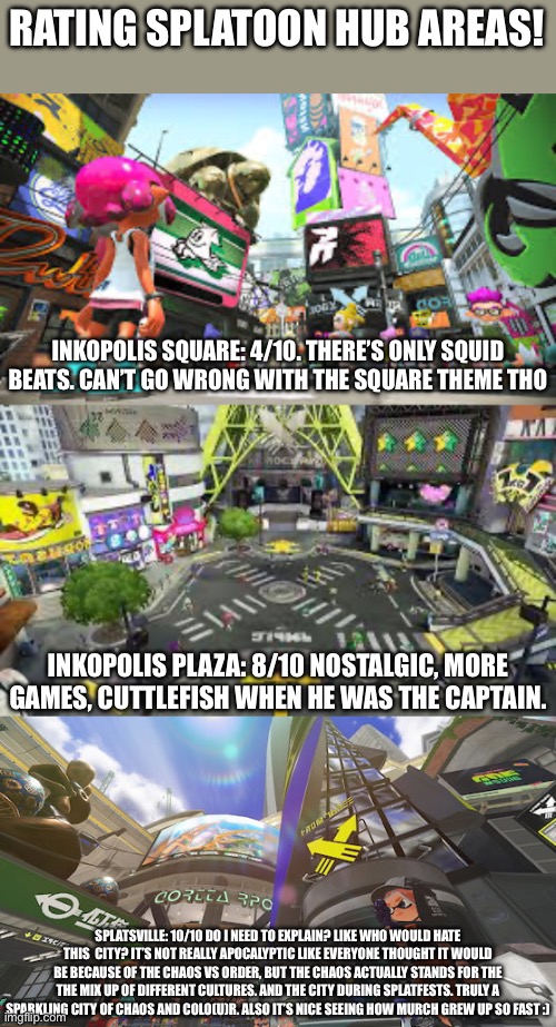 I know how people are about opinions. Wait this is Imgflip. Everything is fine. I hope | RATING SPLATOON HUB AREAS! INKOPOLIS SQUARE: 4/10. THERE’S ONLY SQUID BEATS. CAN’T GO WRONG WITH THE SQUARE THEME THO; INKOPOLIS PLAZA: 8/10 NOSTALGIC, MORE GAMES, CUTTLEFISH WHEN HE WAS THE CAPTAIN. SPLATSVILLE: 10/10 DO I NEED TO EXPLAIN? LIKE WHO WOULD HATE THIS  CITY? IT’S NOT REALLY APOCALYPTIC LIKE EVERYONE THOUGHT IT WOULD BE BECAUSE OF THE CHAOS VS ORDER, BUT THE CHAOS ACTUALLY STANDS FOR THE THE MIX UP OF DIFFERENT CULTURES. AND THE CITY DURING SPLATFESTS. TRULY A SPARKLING CITY OF CHAOS AND COLO(U)R. ALSO IT’S NICE SEEING HOW MURCH GREW UP SO FAST :) | image tagged in splatoon,ratings | made w/ Imgflip meme maker
