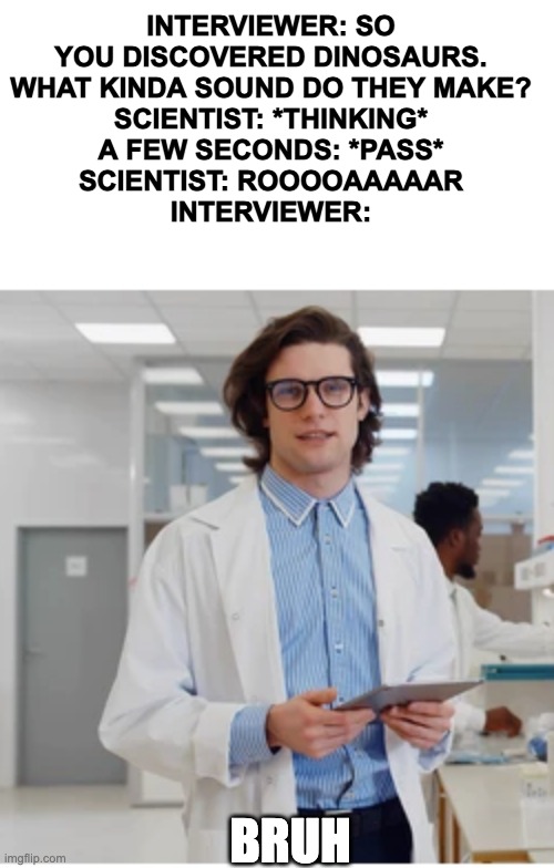 the guy who said that dinosaurs roar could've been wrong lmao | INTERVIEWER: SO YOU DISCOVERED DINOSAURS. WHAT KINDA SOUND DO THEY MAKE?
SCIENTIST: *THINKING*
A FEW SECONDS: *PASS*
SCIENTIST: ROOOOAAAAAR
INTERVIEWER:; BRUH | image tagged in dinosaur,internal screaming,running away balloon,fun,funny,not funny | made w/ Imgflip meme maker