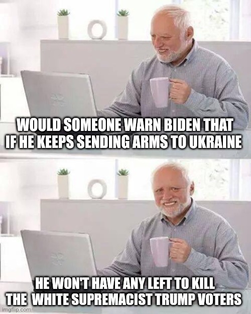 Hide the Pain Harold | WOULD SOMEONE WARN BIDEN THAT IF HE KEEPS SENDING ARMS TO UKRAINE; HE WON'T HAVE ANY LEFT TO KILL THE  WHITE SUPREMACIST TRUMP VOTERS | image tagged in memes,hide the pain harold | made w/ Imgflip meme maker