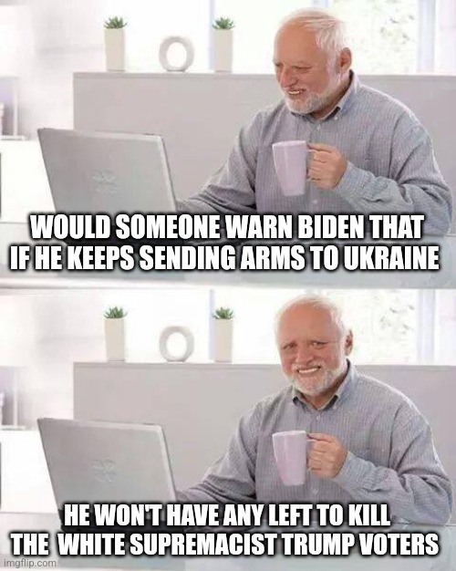 Hide the Pain Harold Meme | WOULD SOMEONE WARN BIDEN THAT IF HE KEEPS SENDING ARMS TO UKRAINE; HE WON'T HAVE ANY LEFT TO KILL THE  WHITE SUPREMACIST TRUMP VOTERS | image tagged in memes,hide the pain harold | made w/ Imgflip meme maker