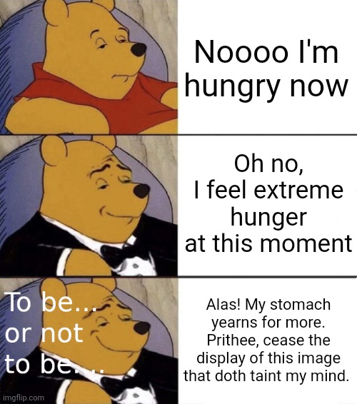 Shakespearean Winnie The Pooh 2 | Noooo I'm hungry now Oh no, I feel extreme hunger at this moment Alas! My stomach yearns for more. Prithee, cease the display of this image  | image tagged in shakespearean winnie the pooh 2 | made w/ Imgflip meme maker