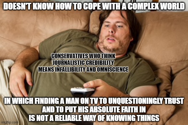 Some people want an infallible, omniscient daddy figure. So they invented God. If that's what you want, don't look for it on TV. | DOESN'T KNOW HOW TO COPE WITH A COMPLEX WORLD; CONSERVATIVES WHO THINK
JOURNALISTIC CREDIBILITY
MEANS INFALLIBILITY AND OMNISCIENCE; IN WHICH FINDING A MAN ON TV TO UNQUESTIONINGLY TRUST
AND TO PUT HIS ABSOLUTE FAITH IN
IS NOT A RELIABLE WAY OF KNOWING THINGS | image tagged in lazy guy on couch,faith,god,television,conservative logic,media | made w/ Imgflip meme maker