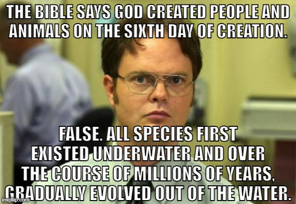 Your god doesn't exist, so stop worrying about going to hell. |  THE BIBLE SAYS GOD CREATED PEOPLE AND
ANIMALS ON THE SIXTH DAY OF CREATION. FALSE. ALL SPECIES FIRST EXISTED UNDERWATER AND OVER THE COURSE OF MILLIONS OF YEARS, GRADUALLY EVOLVED OUT OF THE WATER. | image tagged in dwight schrute,christianity,atheism,atheist,bible,religion | made w/ Imgflip meme maker