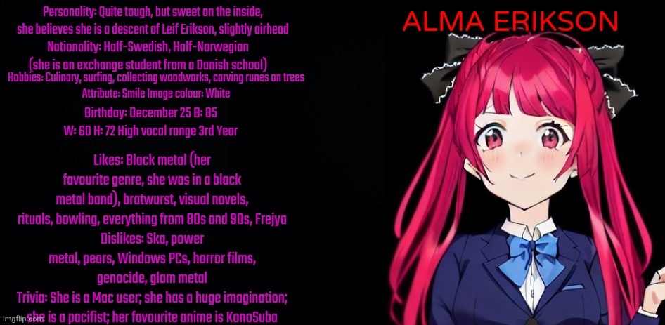 Bio of Alma Erikson (My own Love Live OC) | ALMA ERIKSON; Personality: Quite tough, but sweet on the inside, she believes she is a descent of Leif Erikson, slightly airhead; Nationality: Half-Swedish, Half-Norwegian (she is an exchange student from a Danish school); Hobbies: Culinary, surfing, collecting woodworks, carving runes on trees
Attribute: Smile Image colour: White; Birthday: December 25 B: 85 W: 60 H: 72 High vocal range 3rd Year; Likes: Black metal (her favourite genre, she was in a black metal band), bratwurst, visual novels, rituals, bowling, everything from 80s and 90s, Frejya
Dislikes: Ska, power metal, pears, Windows PCs, horror films, genocide, glam metal
Trivia: She is a Mac user; she has a huge imagination; she is a pacifist; her favourite anime is KonoSuba | image tagged in black background,love live,oc | made w/ Imgflip meme maker