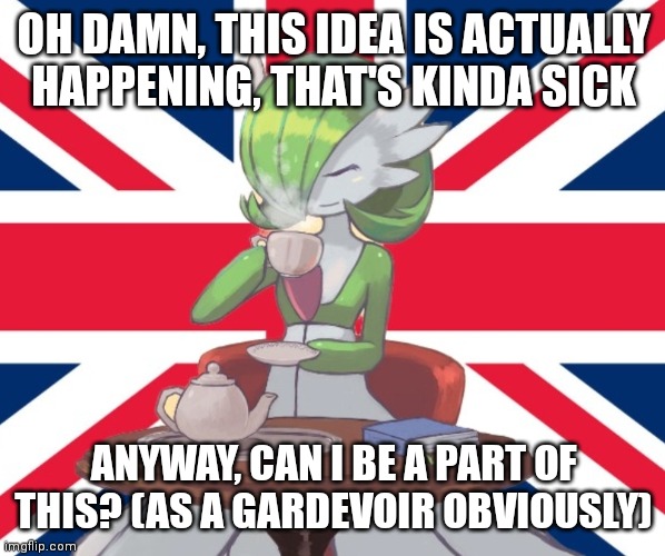 Gardi the Bri'ish | OH DAMN, THIS IDEA IS ACTUALLY HAPPENING, THAT'S KINDA SICK; ANYWAY, CAN I BE A PART OF THIS? (AS A GARDEVOIR OBVIOUSLY) | image tagged in gardi the bri'ish | made w/ Imgflip meme maker