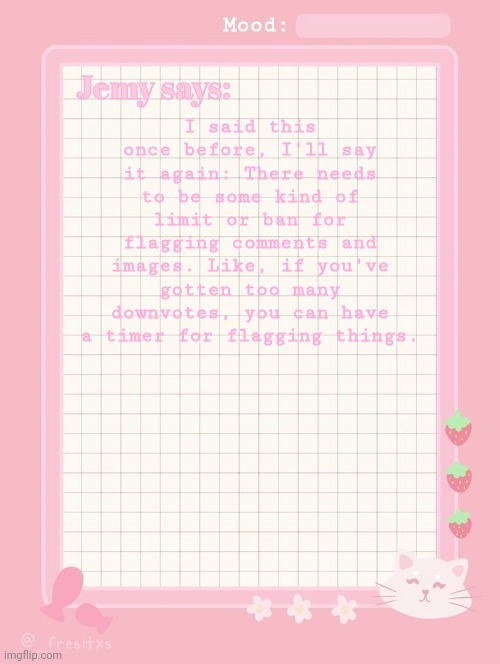 Jemy temp: #3.2 | I said this once before, I'll say it again: There needs to be some kind of limit or ban for flagging comments and images. Like, if you've gotten too many downvotes, you can have a timer for flagging things. | image tagged in jemy temp 3 2 | made w/ Imgflip meme maker