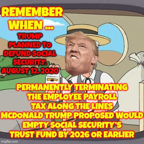 The McTrump Proposal Would Have Emptied Social Security’s Trust Fund By 2026 Or Sooner.  Republicans Are Lying About Cutting It | REMEMBER WHEN ... TRUMP PLANNED TO DEFUND SOCIAL SECURITY. AUGUST 12, 2020; PERMANENTLY TERMINATING THE EMPLOYEE PAYROLL TAX ALONG THE LINES MCDONALD TRUMP PROPOSED WOULD EMPTY SOCIAL SECURITY’S TRUST FUND BY 2026 OR EARLIER | image tagged in memes,pepperidge farm remembers,remember when,trump is a moron,trump lies,scumbag republicans | made w/ Imgflip meme maker