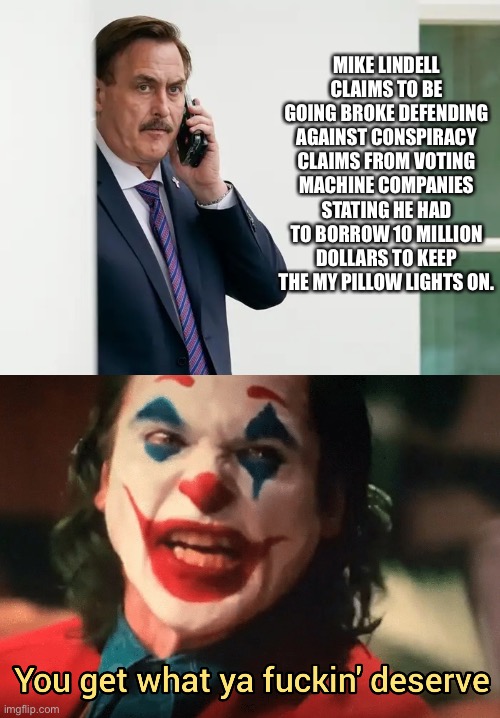 MIKE LINDELL CLAIMS TO BE GOING BROKE DEFENDING AGAINST CONSPIRACY CLAIMS FROM VOTING MACHINE COMPANIES STATING HE HAD TO BORROW 10 MILLION DOLLARS TO KEEP THE MY PILLOW LIGHTS ON. | image tagged in mike lindell serious,you get what ya f ing deserve joker | made w/ Imgflip meme maker