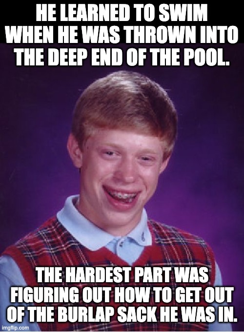 bad luck Brian | HE LEARNED TO SWIM WHEN HE WAS THROWN INTO THE DEEP END OF THE POOL. THE HARDEST PART WAS FIGURING OUT HOW TO GET OUT OF THE BURLAP SACK HE WAS IN. | image tagged in memes,bad luck brian | made w/ Imgflip meme maker