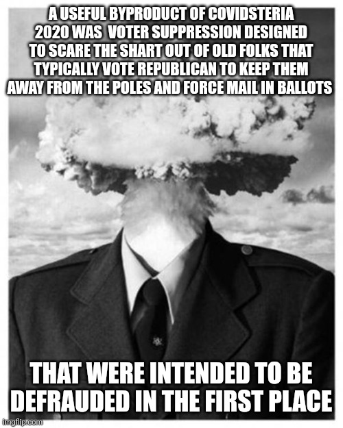 mindblown | A USEFUL BYPRODUCT OF COVIDSTERIA 2020 WAS  VOTER SUPPRESSION DESIGNED TO SCARE THE SHART OUT OF OLD FOLKS THAT TYPICALLY VOTE REPUBLICAN TO KEEP THEM AWAY FROM THE POLES AND FORCE MAIL IN BALLOTS; THAT WERE INTENDED TO BE DEFRAUDED IN THE FIRST PLACE | image tagged in mindblown | made w/ Imgflip meme maker