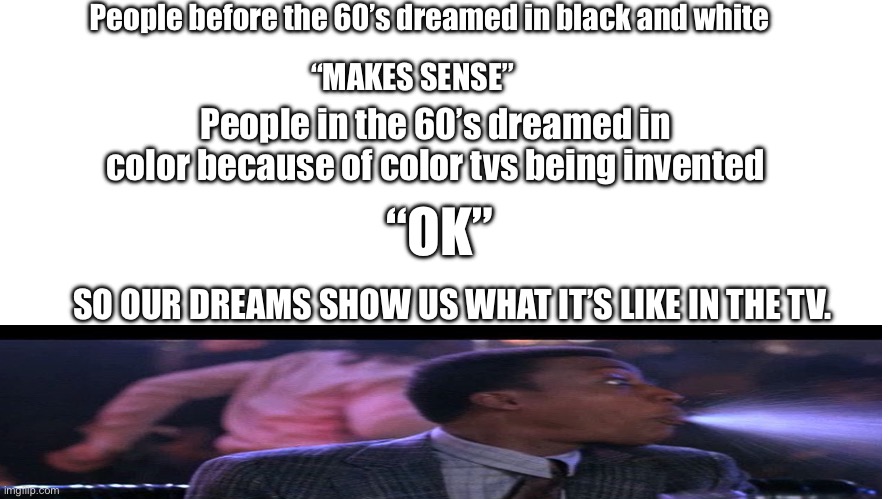 Hmmm…. | People before the 60’s dreamed in black and white; “MAKES SENSE”; People in the 60’s dreamed in color because of color tvs being invented; “OK”; SO OUR DREAMS SHOW US WHAT IT’S LIKE IN THE TV. | image tagged in memes | made w/ Imgflip meme maker