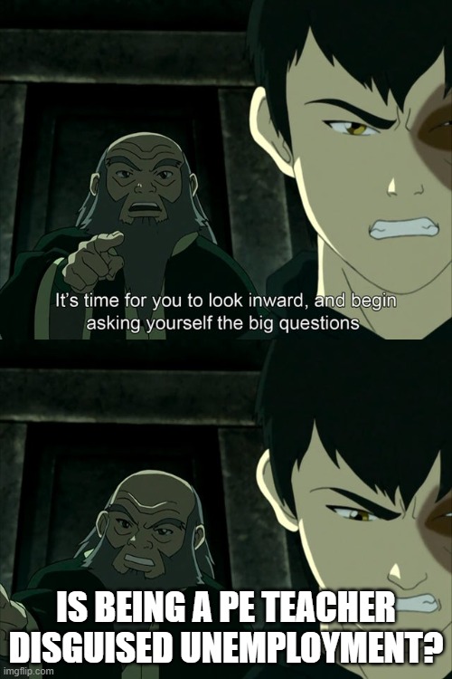Iroh tells Zuko to look inward and ask real questions | IS BEING A PE TEACHER DISGUISED UNEMPLOYMENT? | image tagged in iroh tells zuko to look inward and ask real questions | made w/ Imgflip meme maker