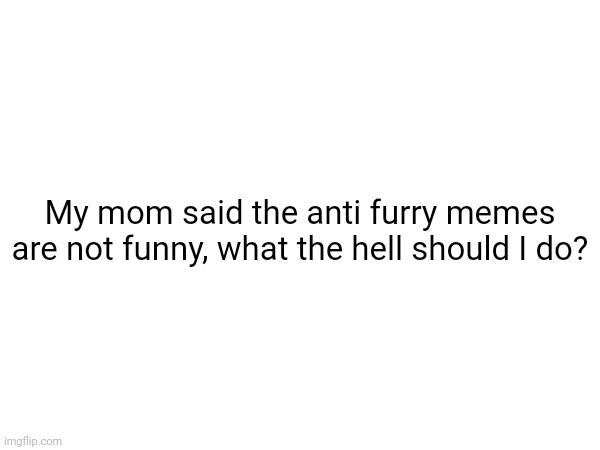 help | My mom said the anti furry memes are not funny, what the hell should I do? | made w/ Imgflip meme maker