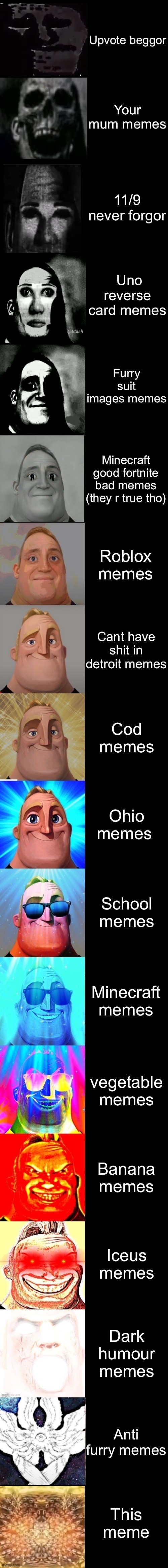 Mr Incredible from Trollge to God |  Upvote beggor; Your mum memes; 11/9 never forgor; Uno reverse card memes; Furry suit images memes; Minecraft good fortnite bad memes (they r true tho); Roblox memes; Cant have shit in detroit memes; Cod memes; Ohio memes; School memes; Minecraft memes; vegetable memes; Banana memes; Iceus memes; Dark humour memes; Anti furry memes; This meme | image tagged in mr incredible from trollge to god | made w/ Imgflip meme maker
