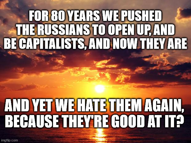 Sunset | FOR 80 YEARS WE PUSHED THE RUSSIANS TO OPEN UP, AND BE CAPITALISTS, AND NOW THEY ARE; AND YET WE HATE THEM AGAIN, BECAUSE THEY'RE GOOD AT IT? | image tagged in sunset | made w/ Imgflip meme maker