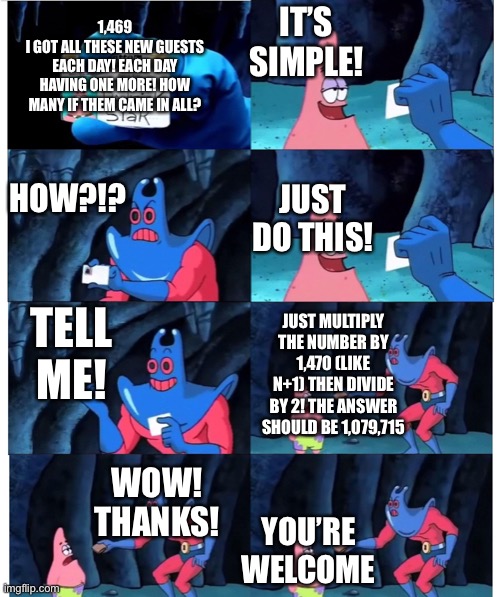 Very helpful. I submitted this to a contest. Hope it wins. | IT’S SIMPLE! 1,469
I GOT ALL THESE NEW GUESTS EACH DAY! EACH DAY HAVING ONE MORE! HOW MANY IF THEM CAME IN ALL? HOW?!? JUST DO THIS! TELL ME! JUST MULTIPLY THE NUMBER BY 1,470 (LIKE N+1) THEN DIVIDE BY 2! THE ANSWER SHOULD BE 1,079,715; WOW! THANKS! YOU’RE WELCOME | image tagged in patrick not my wallet | made w/ Imgflip meme maker