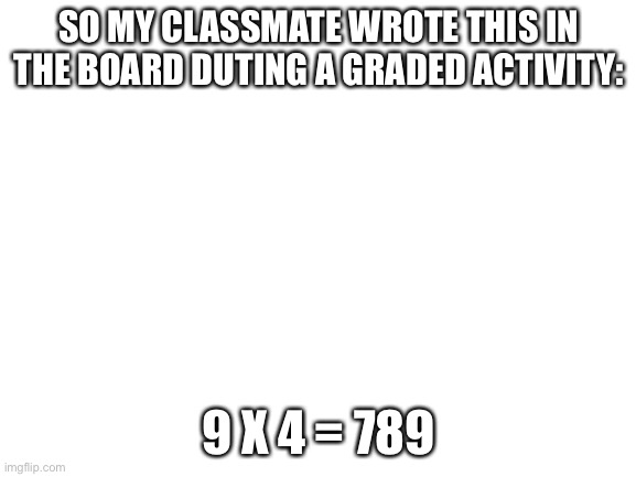 Blank White Template | SO MY CLASSMATE WROTE THIS IN THE BOARD DURING A GRADED ACTIVITY:; 9 X 4 = 789 | image tagged in blank white template | made w/ Imgflip meme maker