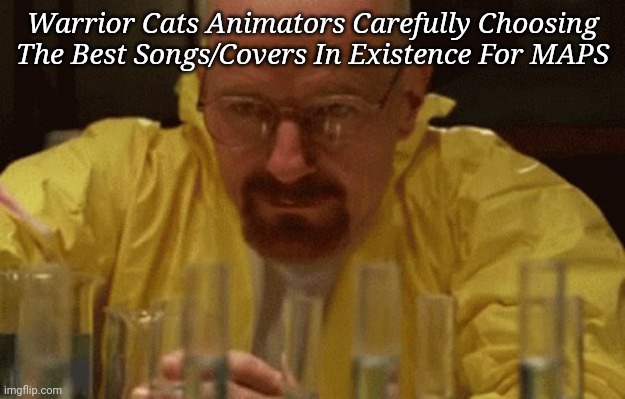 Fr though, the songs are amazing! | Warrior Cats Animators Carefully Choosing The Best Songs/Covers In Existence For MAPS | image tagged in walter white cooking,warrior cats | made w/ Imgflip meme maker