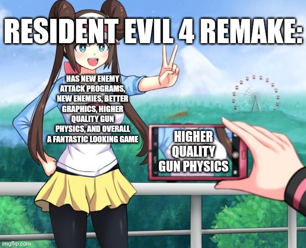 I'm too excited for the Remake | RESIDENT EVIL 4 REMAKE:; HAS NEW ENEMY ATTACK PROGRAMS, NEW ENEMIES, BETTER GRAPHICS, HIGHER QUALITY GUN PHYSICS, AND OVERALL A FANTASTIC LOOKING GAME; HIGHER QUALITY GUN PHYSICS | image tagged in pokemon rosa camera focus,resident evil,resident evil remake,resident evil 4,resident evil 4 remake | made w/ Imgflip meme maker