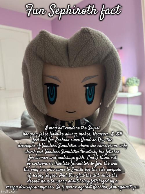 Fun Sephiroth fact; I may not condone the Sayori hanging jokes Kashiko always makes. However, I still feel bad for Kashiko since Yandere Dev, the developer of Yandere Simulator where she came from, only developed Yandere Simulator to satisfy his fetishes for women and underage girls. And I think out of everyone in Yandere Simulator so far, she was the only one who came to Smash for the sole purpose of seeing Sayori. And I’m glad she did, since she doesn’t have to worry about being fetishized by a creepy developer anymore. So if you’re against Kashiko, I’m against you | made w/ Imgflip meme maker