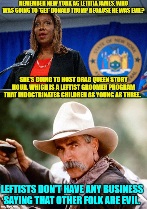Yes . . . and . . . yep. | REMEMBER NEW YORK AG LETITIA JAMES, WHO WAS GOING TO 'GET' DONALD TRUMP BECAUSE HE WAS EVIL? SHE'S GOING TO HOST DRAG QUEEN STORY HOUR, WHICH IS A LEFTIST GROOMER PROGRAM THAT INDOCTRINATES CHILDREN AS YOUNG AS THREE. LEFTISTS DON'T HAVE ANY BUSINESS SAYING THAT OTHER FOLK ARE EVIL. | image tagged in truth | made w/ Imgflip meme maker