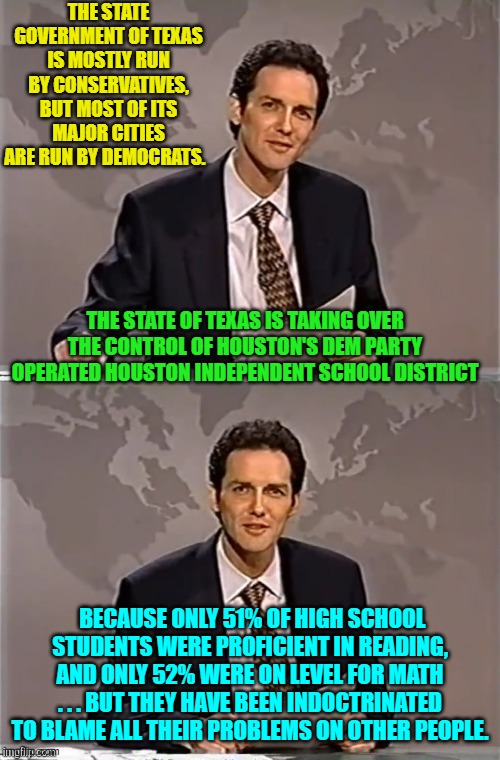 Is there ANYTHING the Left doesn't trash after they take over? | THE STATE GOVERNMENT OF TEXAS IS MOSTLY RUN BY CONSERVATIVES, BUT MOST OF ITS MAJOR CITIES ARE RUN BY DEMOCRATS. THE STATE OF TEXAS IS TAKING OVER THE CONTROL OF HOUSTON'S DEM PARTY OPERATED HOUSTON INDEPENDENT SCHOOL DISTRICT; BECAUSE ONLY 51% OF HIGH SCHOOL STUDENTS WERE PROFICIENT IN READING, AND ONLY 52% WERE ON LEVEL FOR MATH . . . BUT THEY HAVE BEEN INDOCTRINATED TO BLAME ALL THEIR PROBLEMS ON OTHER PEOPLE. | image tagged in weekend update with norm | made w/ Imgflip meme maker
