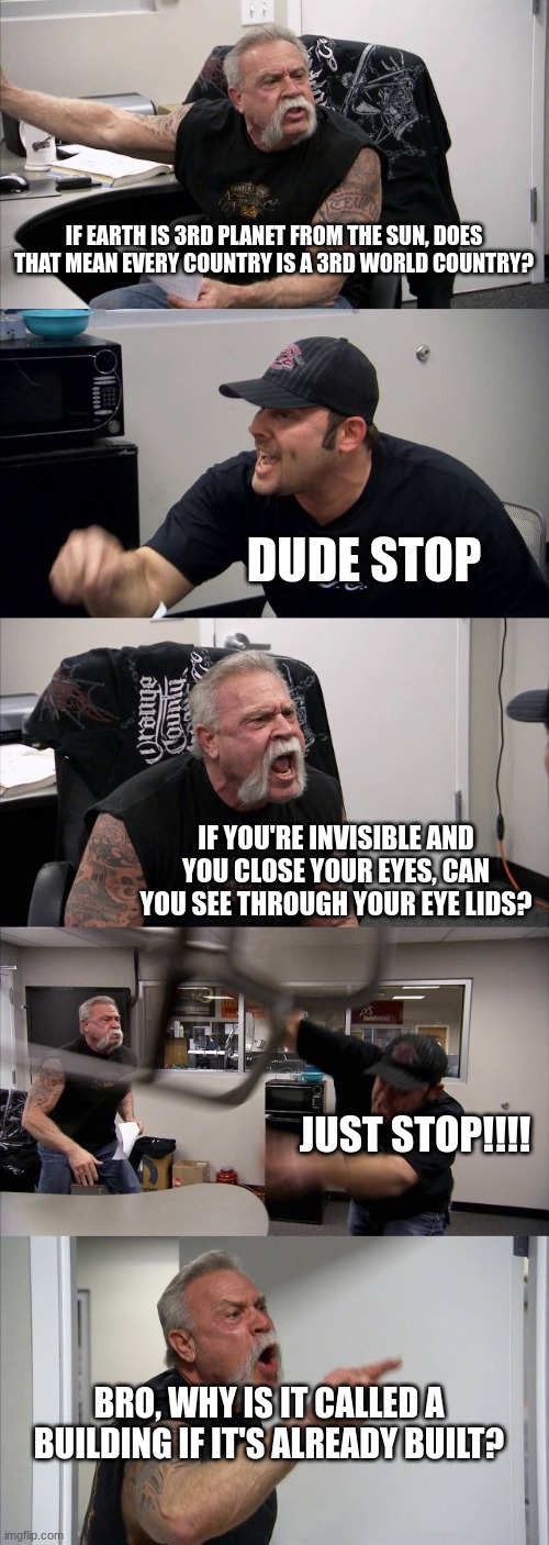 Crazy shower thoughts | IF EARTH IS 3RD PLANET FROM THE SUN, DOES THAT MEAN EVERY COUNTRY IS A 3RD WORLD COUNTRY? DUDE STOP; IF YOU'RE INVISIBLE AND YOU CLOSE YOUR EYES, CAN YOU SEE THROUGH YOUR EYE LIDS? JUST STOP!!!! BRO, WHY IS IT CALLED A BUILDING IF IT'S ALREADY BUILT? | image tagged in memes,american chopper argument,funny,true | made w/ Imgflip meme maker