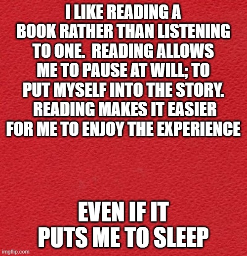 reading, a lost art | I LIKE READING A BOOK RATHER THAN LISTENING TO ONE.  READING ALLOWS ME TO PAUSE AT WILL; TO PUT MYSELF INTO THE STORY.  READING MAKES IT EASIER FOR ME TO ENJOY THE EXPERIENCE; EVEN IF IT PUTS ME TO SLEEP | image tagged in blank red card | made w/ Imgflip meme maker