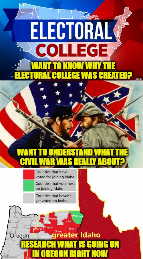 Greater Idaho | WANT TO KNOW WHY THE
ELECTORAL COLLEGE WAS CREATED? WANT TO UNDERSTAND WHAT THE
CIVIL WAR WAS REALLY ABOUT? RESEARCH WHAT IS GOING ON
IN OREGON RIGHT NOW | made w/ Imgflip meme maker