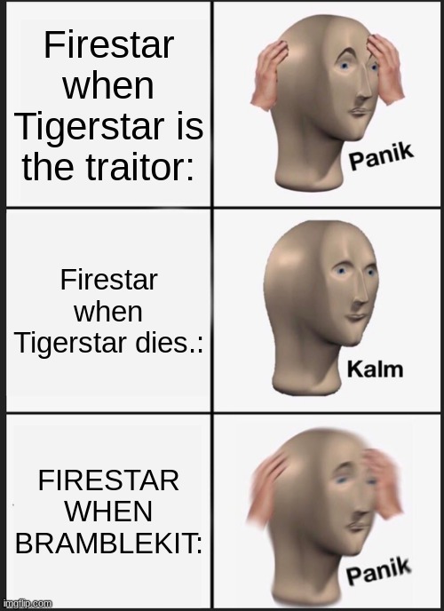 Bramblekit sure is scary ;-; | Firestar when Tigerstar is the traitor:; Firestar when Tigerstar dies.:; FIRESTAR WHEN BRAMBLEKIT: | image tagged in memes,panik kalm panik,firestar,bramblekit,tigerstar | made w/ Imgflip meme maker