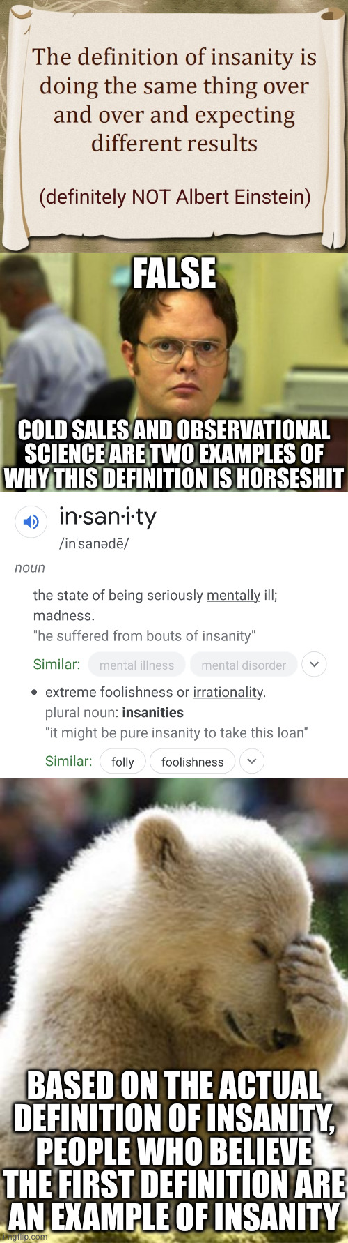 Who actually believes these mindless quotes? | (definitely NOT Albert Einstein); FALSE; COLD SALES AND OBSERVATIONAL
SCIENCE ARE TWO EXAMPLES OF
WHY THIS DEFINITION IS HORSESHIT; BASED ON THE ACTUAL DEFINITION OF INSANITY, PEOPLE WHO BELIEVE THE FIRST DEFINITION ARE
AN EXAMPLE OF INSANITY | image tagged in memes,dwight schrute,facepalm bear,definition of insanity | made w/ Imgflip meme maker